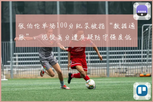 张伯伦单场100分纪录被指“数据通胀”，现役高分遭质疑防守强度低下