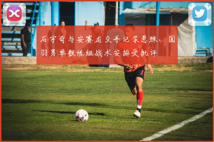 石宇奇与安赛龙交手记录悬殊，国羽男单教练组战术安排受批评