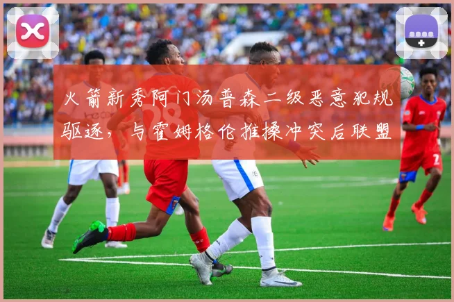 火箭新秀阿门汤普森二级恶意犯规驱逐，与霍姆格伦推搡冲突后联盟追加处罚