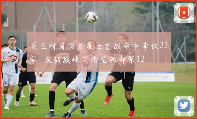 莫兰特肩伤后复出首战命中率仅35%，灰熊战绩下滑至西部第12