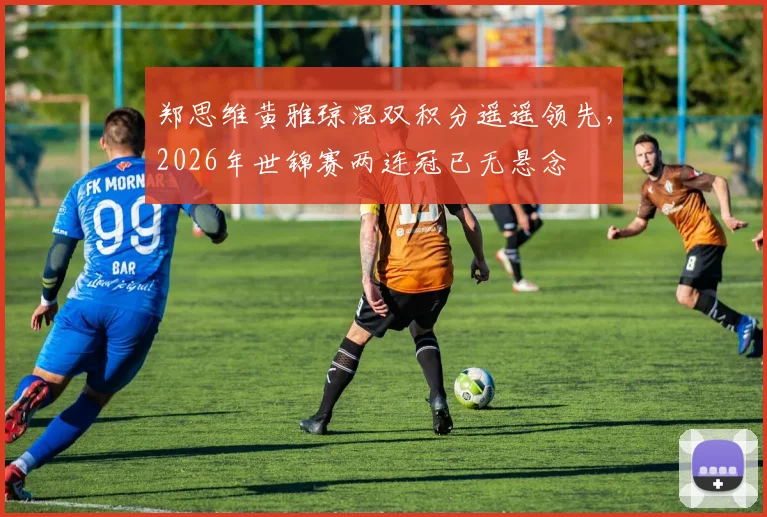 郑思维黄雅琼混双积分遥遥领先，2026年世锦赛两连冠已无悬念