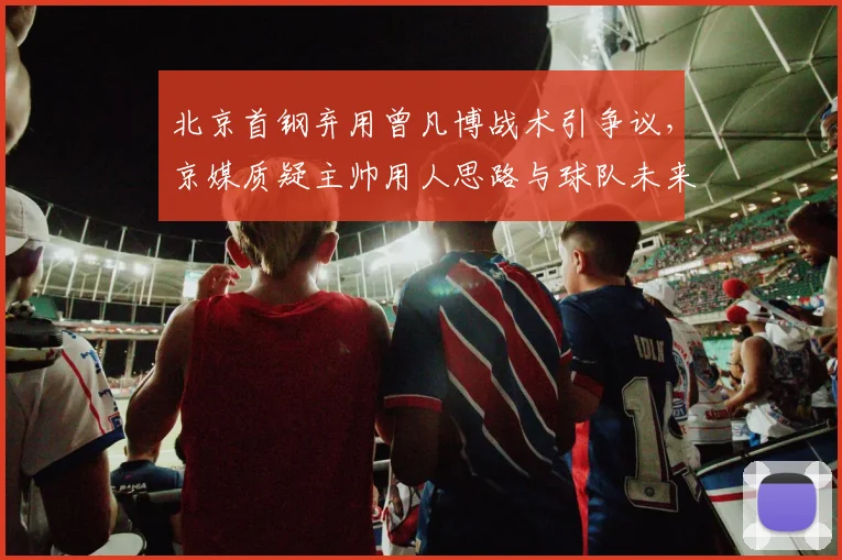 北京首钢弃用曾凡博战术引争议，京媒质疑主帅用人思路与球队未来