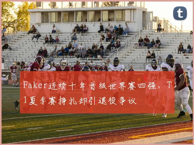 Faker连续十年晋级世界赛四强，T1夏季赛挣扎却引退役争议