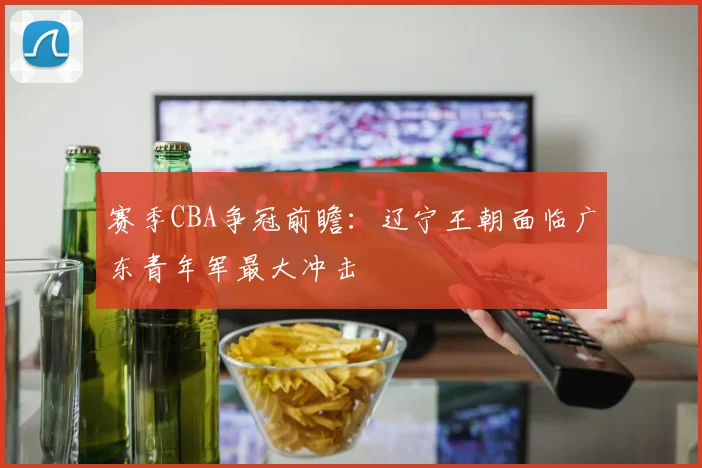 赛季CBA争冠前瞻：辽宁王朝面临广东青年军最大冲击