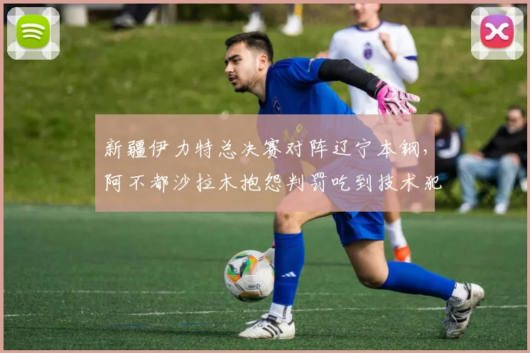 新疆伊力特总决赛对阵辽宁本钢，阿不都沙拉木抱怨判罚吃到技术犯规，累计次数将停赛