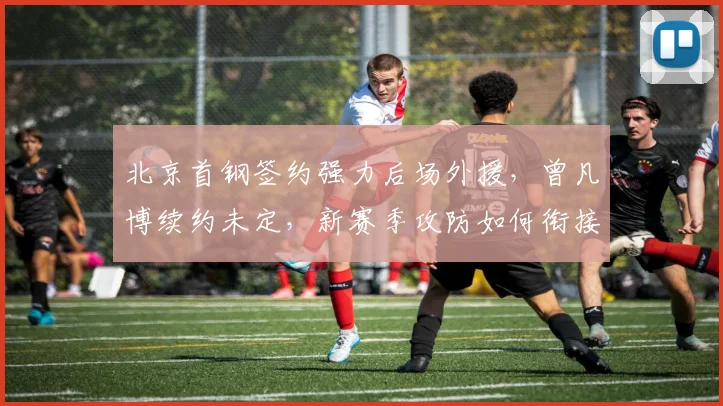北京首钢签约强力后场外援，曾凡博续约未定，新赛季攻防如何衔接？