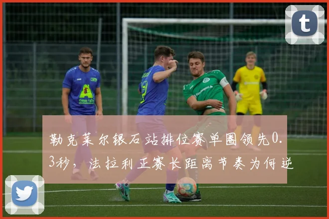勒克莱尔银石站排位赛单圈领先0.3秒，法拉利正赛长距离节奏为何逆转？