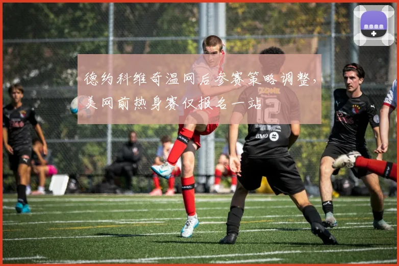 德约科维奇温网后参赛策略调整，美网前热身赛仅报名一站