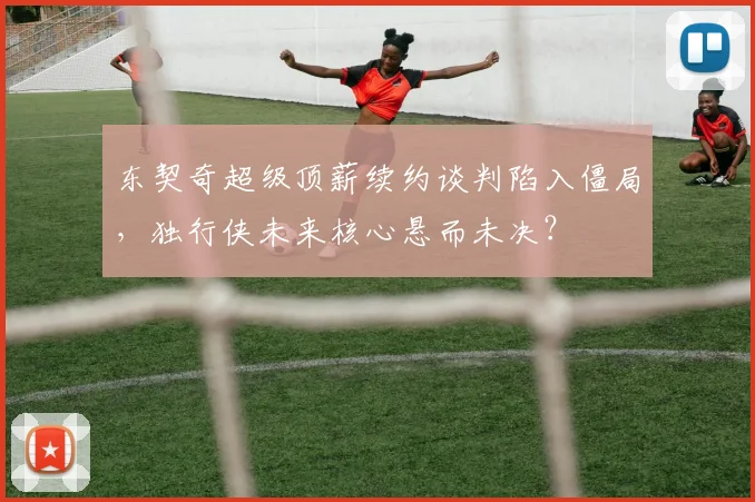 东契奇超级顶薪续约谈判陷入僵局，独行侠未来核心悬而未决？